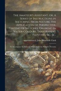 Cover image for The Amateur's Assistant, or, A Series of Instructions in Sketching From Nature, the Application of Perspective, Tinting of Sketches, Drawing in Water-colours, Transparent Painting, &c. &c.: to Accompany the Subjects Which Form the Portable Diorama