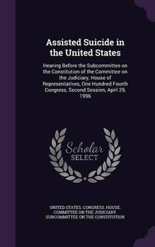 Cover image for Assisted Suicide in the United States: Hearing Before the Subcommittee on the Constitution of the Committee on the Judiciary, House of Representatives, One Hundred Fourth Congress, Second Session, April 29, 1996