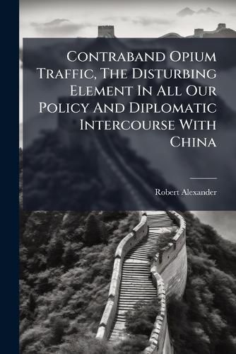 Cover image for Contraband Opium Traffic, the Disturbing Element in All Our Policy and Diplomatic Intercourse with China