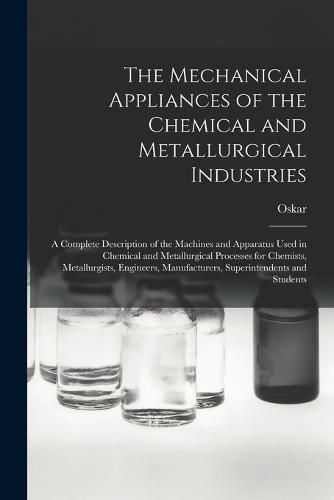 Cover image for The Mechanical Appliances of the Chemical and Metallurgical Industries; a Complete Description of the Machines and Apparatus Used in Chemical and Metallurgical Processes for Chemists, Metallurgists, Engineers, Manufacturers, Superintendents and Students