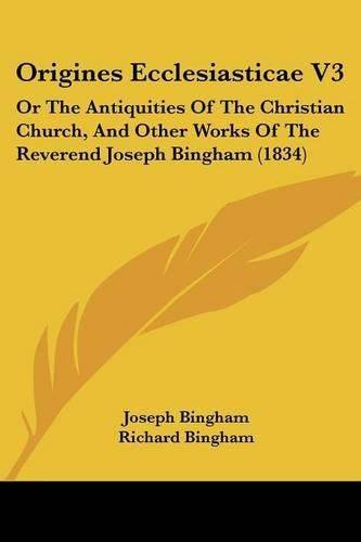 Cover image for Origines Ecclesiasticae V3: Or The Antiquities Of The Christian Church, And Other Works Of The Reverend Joseph Bingham (1834)