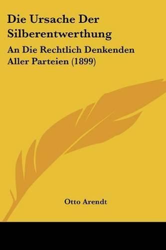 Die Ursache Der Silberentwerthung: An Die Rechtlich Denkenden Aller Parteien (1899)