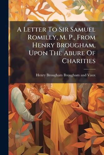 Cover image for A Letter to Sir Samuel Romilly, M. P., from Henry Brougham, Upon the Abure of Charities