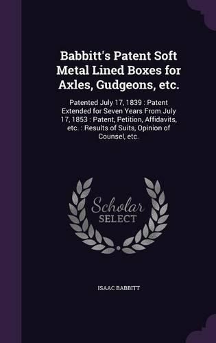 Cover image for Babbitt's Patent Soft Metal Lined Boxes for Axles, Gudgeons, Etc.: Patented July 17, 1839: Patent Extended for Seven Years from July 17, 1853: Patent, Petition, Affidavits, Etc.: Results of Suits, Opinion of Counsel, Etc.