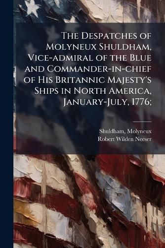 Cover image for The Despatches of Molyneux Shuldham, Vice-admiral of the Blue and Commander-in-chief of His Britannic Majesty's Ships in North America, January-July, 1776;