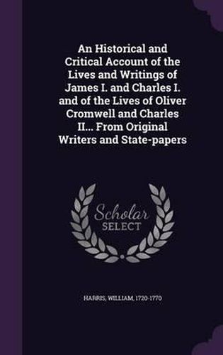 An Historical and Critical Account of the Lives and Writings of James I. and Charles I. and of the Lives of Oliver Cromwell and Charles II... from Original Writers and State-Papers