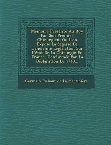 Memoire Presente Au Roy Par Son Premier Chirurgien: Ou L'On Expose La Sagesse de L'Ancienne Legislation Sur L'Etat de La Chirurgie En France, Confirme