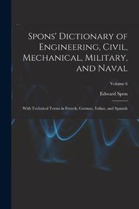 Cover image for Spons' Dictionary of Engineering, Civil, Mechanical, Military, and Naval; With Technical Terms in French, German, Italian, and Spanish; Volume 6