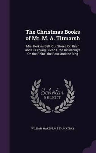 The Christmas Books of Mr. M. A. Titmarsh: Mrs. Perkins Ball. Our Street. Dr. Birch and His Young Friends. the Kickleburys on the Rhine. the Rose and the Ring