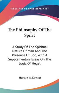 Cover image for The Philosophy Of The Spirit: A Study Of The Spiritual Nature Of Man And The Presence Of God, With A Supplementary Essay On The Logic Of Hegel