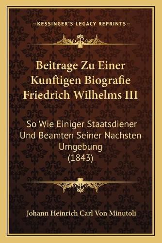 Beitrage Zu Einer Kunftigen Biografie Friedrich Wilhelms III: So Wie Einiger Staatsdiener Und Beamten Seiner Nachsten Umgebung (1843)