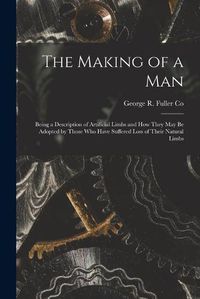 Cover image for The Making of a Man: Being a Description of Artificial Limbs and How They May Be Adopted by Those Who Have Suffered Loss of Their Natural Limbs