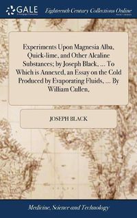 Cover image for Experiments Upon Magnesia Alba, Quick-lime, and Other Alcaline Substances; by Joseph Black, ... To Which is Annexed, an Essay on the Cold Produced by Evaporating Fluids, ... By William Cullen,