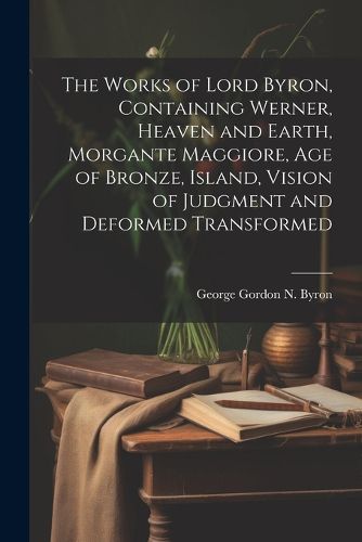 The Works of Lord Byron, Containing Werner, Heaven and Earth, Morgante Maggiore, Age of Bronze, Island, Vision of Judgment and Deformed Transformed