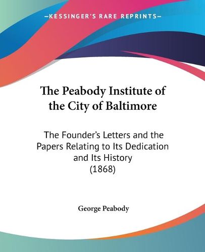 Cover image for The Peabody Institute Of The City Of Baltimore: The Foundera -- S Letters And The Papers Relating To Its Dedication And Its History (1868)