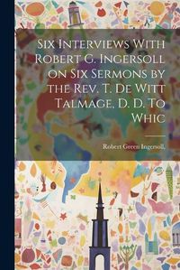 Cover image for Six Interviews With Robert G. Ingersoll on six Sermons by the Rev. T. De Witt Talmage, D. D. To Whic