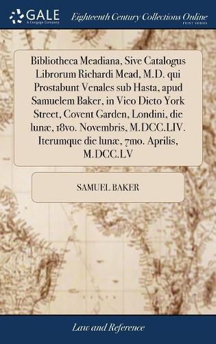 Bibliotheca Meadiana, Sive Catalogus Librorum Richardi Mead, M.D. qui Prostabunt Venales sub Hasta, apud Samuelem Baker, in Vico Dicto York Street, Covent Garden, Londini, die lunae, 18vo. Novembris, M.DCC.LIV. Iterumque die lunae, 7mo. Aprilis, M.DCC.LV