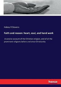 Cover image for Faith and reason: heart, soul, and hand work: A concise account of the Christian religion, and of all the prominent religions before and since Christianity