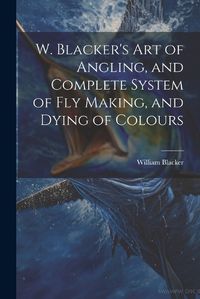 Cover image for W. Blacker's Art of Angling, and Complete System of Fly Making, and Dying of Colours