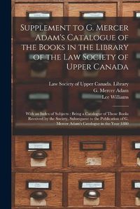 Cover image for Supplement to G. Mercer Adam's Catalogue of the Books in the Library of the Law Society of Upper Canada [microform]: With an Index of Subjects: Being a Catalogue of Those Books Received by the Society, Subsequent to the Publication of G. Mercer...