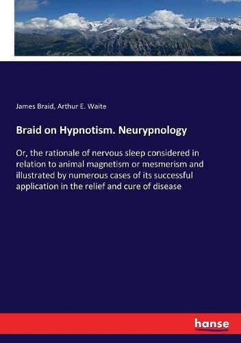 Braid on Hypnotism. Neurypnology: Or, the rationale of nervous sleep considered in relation to animal magnetism or mesmerism and illustrated by numerous cases of its successful application in the relief and cure of disease