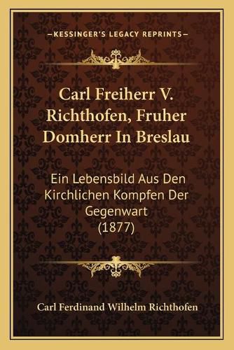 Cover image for Carl Freiherr V. Richthofen, Fruher Domherr in Breslau: Ein Lebensbild Aus Den Kirchlichen Kompfen Der Gegenwart (1877)