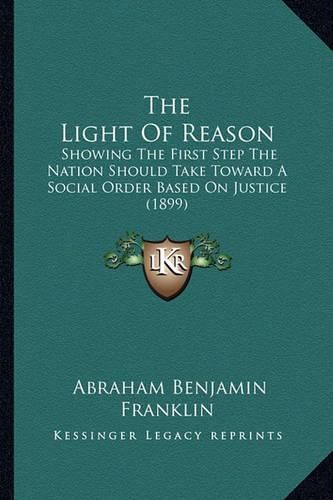 Cover image for The Light of Reason: Showing the First Step the Nation Should Take Toward a Social Order Based on Justice (1899)