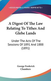 Cover image for A Digest of the Law Relating to Tithes and Glebe Lands: Under the Acts of the Sessions of 1891 and 1888 (1891)