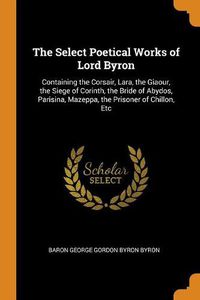 Cover image for The Select Poetical Works of Lord Byron: Containing the Corsair, Lara, the Giaour, the Siege of Corinth, the Bride of Abydos, Parisina, Mazeppa, the Prisoner of Chillon, Etc