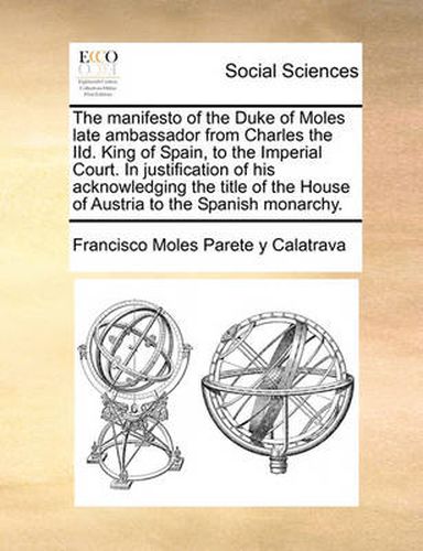 Cover image for The Manifesto of the Duke of Moles Late Ambassador from Charles the IID. King of Spain, to the Imperial Court. in Justification of His Acknowledging the Title of the House of Austria to the Spanish Monarchy.