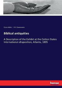 Cover image for Biblical antiquities: A Description of the Exhibit at the Cotton States International eExposition, Atlanta, 1895