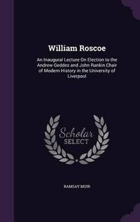 Cover image for William Roscoe: An Inaugural Lecture on Election to the Andrew Geddes and John Rankin Chair of Modern History in the University of Liverpool