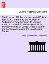 Cover image for The Horrors of Bribery; A Penitential Epistle from P. H., Tinman, to the Rt. Hon. H. Addington, Prime-Minister. to Which Is Added a Postscript; Containing Sensible Animadversions on Judge Grose's Solemn and Serious Address to the Unfortunate Tinman.