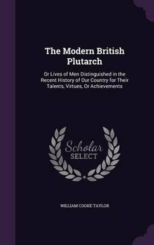 Cover image for The Modern British Plutarch: Or Lives of Men Distinguished in the Recent History of Our Country for Their Talents, Virtues, or Achievements
