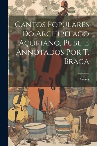 Cover image for Cantos Populares Do Archipelago Acoriano, Publ. E Annotados Por T. Braga