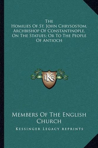 The Homilies of St. John Chrysostom, Archbishop of Constantinople, on the Statues; Or to the People of Antioch