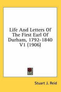 Cover image for Life and Letters of the First Earl of Durham, 1792-1840 V1 (1906)