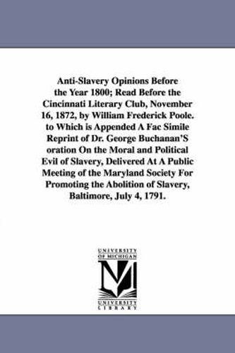 Anti-Slavery Opinions Before the Year 1800; Read Before the Cincinnati Literary Club, November 16, 1872, by William Frederick Poole. to Which is Appended A Fac Simile Reprint of Dr. George Buchanan'S oration On the Moral and Political Evil of Slavery, Deli