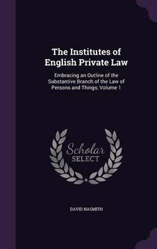 Cover image for The Institutes of English Private Law: Embracing an Outline of the Substantive Branch of the Law of Persons and Things, Volume 1