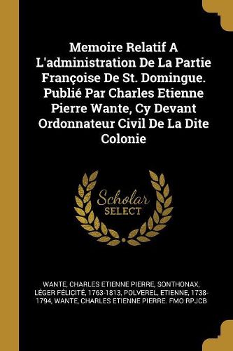 Cover image for Memoire Relatif A L'administration De La Partie Francoise De St. Domingue. Publie Par Charles Etienne Pierre Wante, Cy Devant Ordonnateur Civil De La Dite Colonie