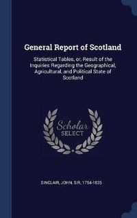 Cover image for General Report of Scotland: Statistical Tables, Or, Result of the Inquiries Regarding the Geographical, Agricultural, and Political State of Scotland