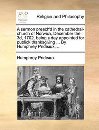 Cover image for A Sermon Preach'd in the Cathedral-Church of Norwich, December the 3D, 1702. Being a Day Appointed for Publick Thanksgiving ... by Humphrey Prideaux, ...