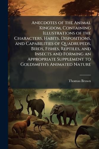 Cover image for Anecdotes of the Animal Kingdom, Containing Illustrations of the Characters, Habits, Dispositions, and Capabilities of Quadrupeds, Birds, Fishes, Reptiles, and Insects and Forming an Appropriate Supplement to Goldsmith's Animated Nature