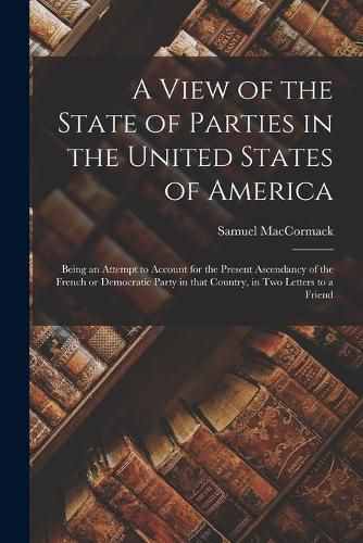 Cover image for A View of the State of Parties in the United States of America [microform]: Being an Attempt to Account for the Present Ascendancy of the French or Democratic Party in That Country, in Two Letters to a Friend