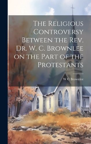 Cover image for The Religious Controversy Between the Rev. Dr. W. C. Brownlee on the Part of the Protestants