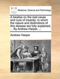 Cover image for A Treatise on the Real Cause and Cure of Insanity; In Which the Nature and Distinctions of This Disease Are Fully Explained, ... by Andrew Harper, ...