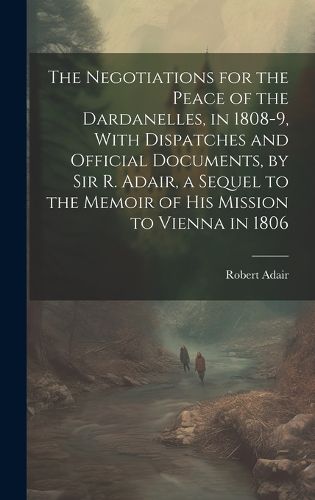 Cover image for The Negotiations for the Peace of the Dardanelles, in 1808-9, With Dispatches and Official Documents, by Sir R. Adair, a Sequel to the Memoir of His Mission to Vienna in 1806