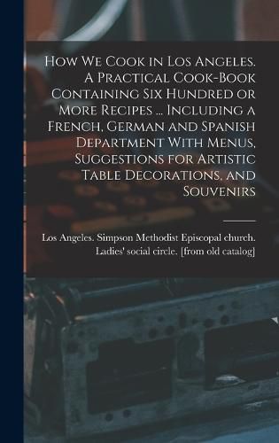 Cover image for How we Cook in Los Angeles. A Practical Cook-book Containing six Hundred or More Recipes ... Including a French, German and Spanish Department With Menus, Suggestions for Artistic Table Decorations, and Souvenirs