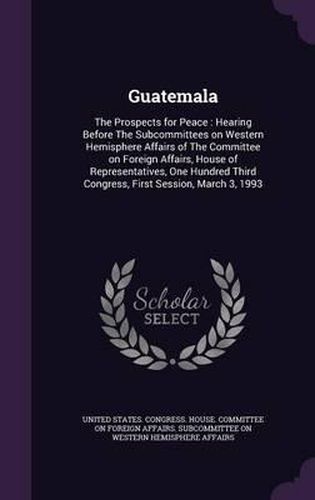 Cover image for Guatemala: The Prospects for Peace: Hearing Before the Subcommittees on Western Hemisphere Affairs of the Committee on Foreign Affairs, House of Representatives, One Hundred Third Congress, First Session, March 3, 1993