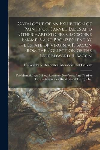 Cover image for Catalogue of an Exhibition of Paintings, Carved Jades and Other Hard Stones, Cloisonne Enamels and Bronzes Lent by the Estate of Virginia P. Bacon From the Collection of the Late Edward R. Bacon: the Memorial Art Gallery, Rochester, New York, June...